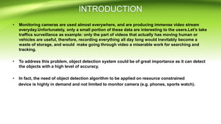 • Monitoring cameras are used almost everywhere, and are producing immense video stream
everyday.Unfortunately, only a small portion of these data are interesting to the users.Let’s take
traffics surveillance as example: only the part of videos that actually has moving human or
vehicles are useful, therefore, recording everything all day long would inevitably become a
waste of storage, and would make going through video a miserable work for searching and
tracking.
• To address this problem, object detection system could be of great importance as it can detect
the objects with a high level of accuracy.
• In fact, the need of object detection algorithm to be applied on resource constrained
device is highly in demand and not limited to monitor camera (e.g. phones, sports watch).
 