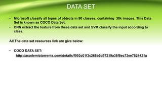 • Microsoft classify all types of objects in 90 classes, containing 30k images. This Data
Set is known as COCO Data Set.
• CNN extract the feature from these data set and SVM classify the input according to
class.
All The data set resources link are give below:
• COCO DATA SET:
http://academictorrents.com/details/f993c01f3c268b5d57219a38f8ec73ee7524421a
 