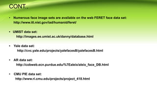 CONT..
• Numerous face image sets are available on the web FERET face data set:
http://www.itl.nist.gov/iad/humanid/feret/
• UMIST data set:
http://images.ee.umist.ac.uk/danny/database.html
• Yale data set:
http://cvc.yale.edu/projects/yalefacesB/yalefacesB.html
• AR data set:
http://cobweb.ecn.purdue.edu/%7Ealeix/aleix_face_DB.html
• CMU PIE data set:
http://www.ri.cmu.edu/projects/project_418.html
 