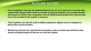 • Face recognition may also be implemented and we can try to generate a security alert
system that will give alerts when an intruder is going to trespass any unauthenticated
area based on his/her face recognition. But all authenticated people face imprints data
has to be provided to the system in advance.
• These systems can also be used to detect suspicious objects such as weapons in
places like country borders.
• Monitoring cameras are used almost everywhere, and are producing immense video
stream everyday.Instead of that we can use this system.
 