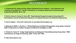 1. Viraktamath SV, Mukund Katti, Aditya Khatawkar,Pavan Kulkarni, “Face Detection and
Tracking using OpenCV,” The SIJ Transaction on Computer Networks & Communication
Engineering (CNCE), 2013, 1(3).
2. Pant A, Arora A, Kumar S, Arora RP. “Sophisticated Image Encryption Using OpenCV,”
International Journal of Advances Research in Computer Science and Software Engineering
3. Kevin Hughes – One more robot learn to see (http://kevinhughes.ca)
4. Belongie S, Malik J, Puzicha J. “Shape Matching and Object Recognition using shape contexts,”
IEEE Transactions on Pattern Analysis and Machine Intelligence, 2002
5. Tobias OJ, Seara R. “Image Segmentation by Histogram Thresholding Using Fuzzy Sets,” IEEE
Transactions on Image Processing, 2002; 11(12):1457-1465.
6. http://www.opencv.org
 