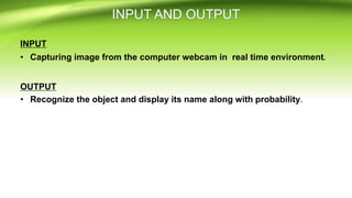 INPUT
• Capturing image from the computer webcam in real time environment.
OUTPUT
• Recognize the object and display its name along with probability.
 