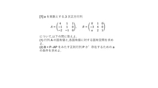 [1] a を実数とする.3 次正方行列
𝐴 =
4 1 1
−1 1 0
−2 −1 0
, 𝐵 =
0 1 0
−3 4 0
𝑎 2 1
について,以下の問に答えよ.
(1) 行列 A の固有値と,各固有値に対する固有空間を求め
よ.
(2) B = P−1AP をみたす正則行列 P が存在するための a
の条件を求めよ.
 