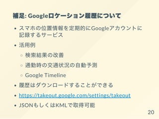 補足: Googleロケーション履歴について
スマホの位置情報を定期的にGoogleアカウントに
記録するサービス
活用例
検索結果の改善
通勤時の交通状況の自動予測
Google Timeline
履歴はダウンロードすることができる
https://takeout.google.com/settings/takeout
JSONもしくはKMLで取得可能
20
 
