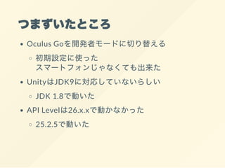 つまずいたところ
Oculus Goを開発者モードに切り替える
初期設定に使った
スマートフォンじゃなくても出来た
UnityはJDK9に対応していないらしい
JDK 1.8で動いた
API Levelは26.x.xで動かなかった
25.2.5で動いた
 