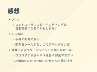 感想
Unity
コントローラによるポインティングは
自前実装になるのかもしれない
A-Frame
手軽に開発できる
開発者ツールがないのでデバッグは大変
体験中のスクリーンショットを撮りたかった
ブラウザから没入中は撮影& 録画できない
Android Device Monitorからなら撮れそう
 