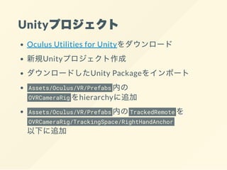 Unityプロジェクト
Oculus Utilities for Unityをダウンロード
新規Unityプロジェクト作成
ダウンロードしたUnity Packageをインポート
Assets/Oculus/VR/Prefabs 内の
OVRCameraRig をhierarchyに追加
Assets/Oculus/VR/Prefabs 内のTrackedRemote を
OVRCameraRig/TrackingSpace/RightHandAnchor
以下に追加
 