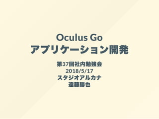Oculus Go
アプリケーション開発
第37回社内勉強会
2018/5/17
スタジオアルカナ
遠藤勝也
 