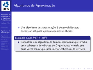 Algoritmos de
Aproxima¸c˜ao
e Algoritmos
Probabil´ısticos
Juliana F´elix
Motiva¸c˜ao
Algoritmos de
Aproxima¸c˜ao
Algoritmos
Probabil´ısticos
Introdu¸c˜ao
Classe BPP
CLasse RP e
co-RP
CLasse ZPP
Bibliograﬁa
Algoritmos de Aproxima¸c˜ao
Um algoritmo de aproxima¸c˜ao ´e desenvolvido para
encontrar solu¸c˜oes aproximadamente ´otimas;
Exemplo COB-VERT-MIN
Encontrar um algoritmo de tempo polinomial que produz
uma cobertura de v´ertices de G que nunca ´e mais que
duas vezes maior que uma menor cobertura de v´ertices.
 