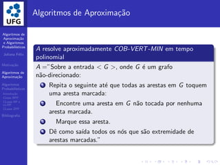 Algoritmos de
Aproxima¸c˜ao
e Algoritmos
Probabil´ısticos
Juliana F´elix
Motiva¸c˜ao
Algoritmos de
Aproxima¸c˜ao
Algoritmos
Probabil´ısticos
Introdu¸c˜ao
Classe BPP
CLasse RP e
co-RP
CLasse ZPP
Bibliograﬁa
Algoritmos de Aproxima¸c˜ao
A resolve aproximadamente COB-VERT-MIN em tempo
polinomial
A =”Sobre a entrada < G >, onde G ´e um grafo
n˜ao-direcionado:
1 Repita o seguinte at´e que todas as arestas em G toquem
uma aresta marcada:
2 Encontre uma aresta em G n˜ao tocada por nenhuma
aresta marcada.
3 Marque essa aresta.
4 Dˆe como sa´ıda todos os n´os que s˜ao extremidade de
arestas marcadas.”
 