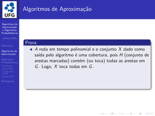 Algoritmos de
Aproxima¸c˜ao
e Algoritmos
Probabil´ısticos
Juliana F´elix
Motiva¸c˜ao
Algoritmos de
Aproxima¸c˜ao
Algoritmos
Probabil´ısticos
Introdu¸c˜ao
Classe BPP
CLasse RP e
co-RP
CLasse ZPP
Bibliograﬁa
Algoritmos de Aproxima¸c˜ao
Prova
A roda em tempo polinomial e o conjunto X dado como
sa´ıda pelo algoritmo ´e uma cobertura, pois H (conjunto de
arestas marcadas) cont´em (ou toca) todas as arestas em
G. Logo, X toca todas em G.
 