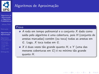 Algoritmos de
Aproxima¸c˜ao
e Algoritmos
Probabil´ısticos
Juliana F´elix
Motiva¸c˜ao
Algoritmos de
Aproxima¸c˜ao
Algoritmos
Probabil´ısticos
Introdu¸c˜ao
Classe BPP
CLasse RP e
co-RP
CLasse ZPP
Bibliograﬁa
Algoritmos de Aproxima¸c˜ao
Prova
A roda em tempo polinomial e o conjunto X dado como
sa´ıda pelo algoritmo ´e uma cobertura, pois H (conjunto de
arestas marcadas) cont´em (ou toca) todas as arestas em
G. Logo, X toca todas em G.
X ´e duas vezes t˜ao grande quanto H, e Y (uma das
menores coberturas em G) ´e no m´ınimo t˜ao grande
quanto H.
 