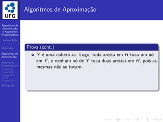 Algoritmos de
Aproxima¸c˜ao
e Algoritmos
Probabil´ısticos
Juliana F´elix
Motiva¸c˜ao
Algoritmos de
Aproxima¸c˜ao
Algoritmos
Probabil´ısticos
Introdu¸c˜ao
Classe BPP
CLasse RP e
co-RP
CLasse ZPP
Bibliograﬁa
Algoritmos de Aproxima¸c˜ao
Prova (cont.)
Y ´e uma cobertura. Logo, toda aresta em H toca um n´o
em Y , e nenhum n´o de Y toca duas arestas em H, pois as
mesmas n˜ao se tocam.
 