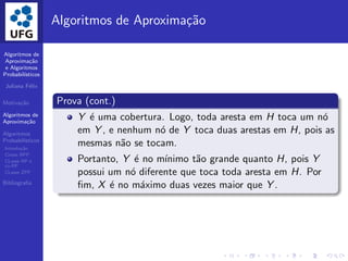 Algoritmos de
Aproxima¸c˜ao
e Algoritmos
Probabil´ısticos
Juliana F´elix
Motiva¸c˜ao
Algoritmos de
Aproxima¸c˜ao
Algoritmos
Probabil´ısticos
Introdu¸c˜ao
Classe BPP
CLasse RP e
co-RP
CLasse ZPP
Bibliograﬁa
Algoritmos de Aproxima¸c˜ao
Prova (cont.)
Y ´e uma cobertura. Logo, toda aresta em H toca um n´o
em Y , e nenhum n´o de Y toca duas arestas em H, pois as
mesmas n˜ao se tocam.
Portanto, Y ´e no m´ınimo t˜ao grande quanto H, pois Y
possui um n´o diferente que toca toda aresta em H. Por
ﬁm, X ´e no m´aximo duas vezes maior que Y .
 