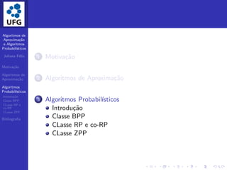Algoritmos de
Aproxima¸c˜ao
e Algoritmos
Probabil´ısticos
Juliana F´elix
Motiva¸c˜ao
Algoritmos de
Aproxima¸c˜ao
Algoritmos
Probabil´ısticos
Introdu¸c˜ao
Classe BPP
CLasse RP e
co-RP
CLasse ZPP
Bibliograﬁa
1 Motiva¸c˜ao
2 Algoritmos de Aproxima¸c˜ao
3 Algoritmos Probabil´ısticos
Introdu¸c˜ao
Classe BPP
CLasse RP e co-RP
CLasse ZPP
 