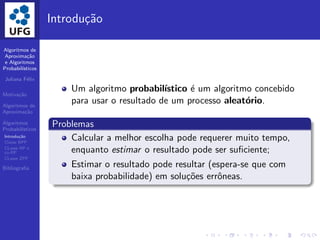 Algoritmos de
Aproxima¸c˜ao
e Algoritmos
Probabil´ısticos
Juliana F´elix
Motiva¸c˜ao
Algoritmos de
Aproxima¸c˜ao
Algoritmos
Probabil´ısticos
Introdu¸c˜ao
Classe BPP
CLasse RP e
co-RP
CLasse ZPP
Bibliograﬁa
Introdu¸c˜ao
Um algoritmo probabil´ıstico ´e um algoritmo concebido
para usar o resultado de um processo aleat´orio.
Problemas
Calcular a melhor escolha pode requerer muito tempo,
enquanto estimar o resultado pode ser suﬁciente;
Estimar o resultado pode resultar (espera-se que com
baixa probabilidade) em solu¸c˜oes errˆoneas.
 