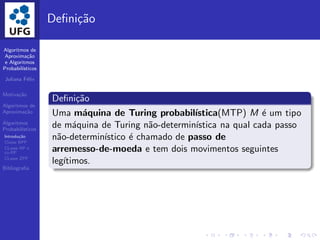 Algoritmos de
Aproxima¸c˜ao
e Algoritmos
Probabil´ısticos
Juliana F´elix
Motiva¸c˜ao
Algoritmos de
Aproxima¸c˜ao
Algoritmos
Probabil´ısticos
Introdu¸c˜ao
Classe BPP
CLasse RP e
co-RP
CLasse ZPP
Bibliograﬁa
Deﬁni¸c˜ao
Deﬁni¸c˜ao
Uma m´aquina de Turing probabil´ıstica(MTP) M ´e um tipo
de m´aquina de Turing n˜ao-determin´ıstica na qual cada passo
n˜ao-determin´ıstico ´e chamado de passo de
arremesso-de-moeda e tem dois movimentos seguintes
leg´ıtimos.
 