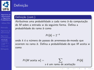 Algoritmos de
Aproxima¸c˜ao
e Algoritmos
Probabil´ısticos
Juliana F´elix
Motiva¸c˜ao
Algoritmos de
Aproxima¸c˜ao
Algoritmos
Probabil´ısticos
Introdu¸c˜ao
Classe BPP
CLasse RP e
co-RP
CLasse ZPP
Bibliograﬁa
Deﬁni¸c˜ao
Deﬁni¸c˜ao (cont.)
Atribu´ımos uma probabilidade a cada ramo b da computa¸c˜ao
de M sobre a entrada w da seguinte forma. Deﬁna a
probabilidade do ramo b como
Pr[b] = 2−k
onde k ´e o n´umero de passos de arremesso-de-moeda que
ocorrem no ramo b. Deﬁna a probabilidade de que M aceita w
como
Pr[M aceita w] =
b ´e um ramo de aceita¸c˜ao
Pr[b]
 