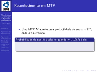 Algoritmos de
Aproxima¸c˜ao
e Algoritmos
Probabil´ısticos
Juliana F´elix
Motiva¸c˜ao
Algoritmos de
Aproxima¸c˜ao
Algoritmos
Probabil´ısticos
Introdu¸c˜ao
Classe BPP
CLasse RP e
co-RP
CLasse ZPP
Bibliograﬁa
Reconhecimento em MTP
Uma MTP M admite uma probabilidade de erro ε = 2−n,
onde n ´e a entrada.
Probabilidade de que M aceita w quando w ∈ L(M) ´e de:
 