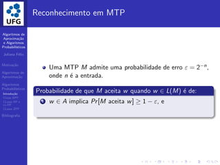 Algoritmos de
Aproxima¸c˜ao
e Algoritmos
Probabil´ısticos
Juliana F´elix
Motiva¸c˜ao
Algoritmos de
Aproxima¸c˜ao
Algoritmos
Probabil´ısticos
Introdu¸c˜ao
Classe BPP
CLasse RP e
co-RP
CLasse ZPP
Bibliograﬁa
Reconhecimento em MTP
Uma MTP M admite uma probabilidade de erro ε = 2−n,
onde n ´e a entrada.
Probabilidade de que M aceita w quando w ∈ L(M) ´e de:
1 w ∈ A implica Pr[M aceita w] ≥ 1 − ε, e
 