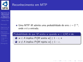 Algoritmos de
Aproxima¸c˜ao
e Algoritmos
Probabil´ısticos
Juliana F´elix
Motiva¸c˜ao
Algoritmos de
Aproxima¸c˜ao
Algoritmos
Probabil´ısticos
Introdu¸c˜ao
Classe BPP
CLasse RP e
co-RP
CLasse ZPP
Bibliograﬁa
Reconhecimento em MTP
Uma MTP M admite uma probabilidade de erro ε = 2−n,
onde n ´e a entrada.
Probabilidade de que M aceita w quando w ∈ L(M) ´e de:
1 w ∈ A implica Pr[M aceita w] ≥ 1 − ε, e
2 w /∈ A implica Pr[M rejeita w] ≥ 1 − ε.
 
