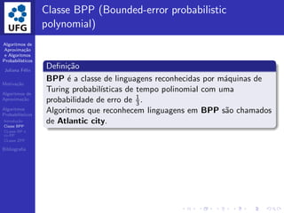 Algoritmos de
Aproxima¸c˜ao
e Algoritmos
Probabil´ısticos
Juliana F´elix
Motiva¸c˜ao
Algoritmos de
Aproxima¸c˜ao
Algoritmos
Probabil´ısticos
Introdu¸c˜ao
Classe BPP
CLasse RP e
co-RP
CLasse ZPP
Bibliograﬁa
Classe BPP (Bounded-error probabilistic
polynomial)
Deﬁni¸c˜ao
BPP ´e a classe de linguagens reconhecidas por m´aquinas de
Turing probabil´ısticas de tempo polinomial com uma
probabilidade de erro de 1
3 .
Algoritmos que reconhecem linguagens em BPP s˜ao chamados
de Atlantic city.
 