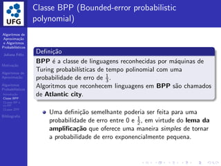 Algoritmos de
Aproxima¸c˜ao
e Algoritmos
Probabil´ısticos
Juliana F´elix
Motiva¸c˜ao
Algoritmos de
Aproxima¸c˜ao
Algoritmos
Probabil´ısticos
Introdu¸c˜ao
Classe BPP
CLasse RP e
co-RP
CLasse ZPP
Bibliograﬁa
Classe BPP (Bounded-error probabilistic
polynomial)
Deﬁni¸c˜ao
BPP ´e a classe de linguagens reconhecidas por m´aquinas de
Turing probabil´ısticas de tempo polinomial com uma
probabilidade de erro de 1
3 .
Algoritmos que reconhecem linguagens em BPP s˜ao chamados
de Atlantic city.
Uma deﬁni¸c˜ao semelhante poderia ser feita para uma
probabilidade de erro entre 0 e 1
2, em virtude do lema da
ampliﬁca¸c˜ao que oferece uma maneira simples de tornar
a probabilidade de erro exponencialmente pequena.
 