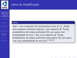 Algoritmos de
Aproxima¸c˜ao
e Algoritmos
Probabil´ısticos
Juliana F´elix
Motiva¸c˜ao
Algoritmos de
Aproxima¸c˜ao
Algoritmos
Probabil´ısticos
Introdu¸c˜ao
Classe BPP
CLasse RP e
co-RP
CLasse ZPP
Bibliograﬁa
Lema da Ampliﬁca¸c˜ao
Lema
Seja ε uma constante ﬁxa estritamente entre 0 e 1
2. Ent˜ao,
para qualquer polinˆomio poly(n), uma m´aquina de Turing
probabil´ıstica de tempo polinomial M1 que opera com
probabilidade de erro ε tem uma m´aquina de Turing
probabil´ıstica de tempo polinomial equivalente M2 que opera
com uma probabilidade de erro de 2−poly(n).
 