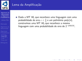 Algoritmos de
Aproxima¸c˜ao
e Algoritmos
Probabil´ısticos
Juliana F´elix
Motiva¸c˜ao
Algoritmos de
Aproxima¸c˜ao
Algoritmos
Probabil´ısticos
Introdu¸c˜ao
Classe BPP
CLasse RP e
co-RP
CLasse ZPP
Bibliograﬁa
Lema da Ampliﬁca¸c˜ao
Dada a MT M1 que reconhece uma linguagem com uma
probabilidade de erro ǫ < 1
2 e um polinˆomio poly(n),
constru´ımos uma MT M2 que reconhece a mesma
linguagem com uma probabilidade de erro de 2−poly(n).
 