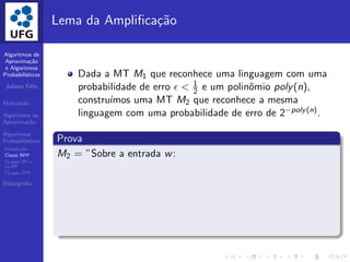 Algoritmos de
Aproxima¸c˜ao
e Algoritmos
Probabil´ısticos
Juliana F´elix
Motiva¸c˜ao
Algoritmos de
Aproxima¸c˜ao
Algoritmos
Probabil´ısticos
Introdu¸c˜ao
Classe BPP
CLasse RP e
co-RP
CLasse ZPP
Bibliograﬁa
Lema da Ampliﬁca¸c˜ao
Dada a MT M1 que reconhece uma linguagem com uma
probabilidade de erro ǫ < 1
2 e um polinˆomio poly(n),
constru´ımos uma MT M2 que reconhece a mesma
linguagem com uma probabilidade de erro de 2−poly(n).
Prova
M2 = ”Sobre a entrada w:
 