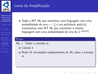 Algoritmos de
Aproxima¸c˜ao
e Algoritmos
Probabil´ısticos
Juliana F´elix
Motiva¸c˜ao
Algoritmos de
Aproxima¸c˜ao
Algoritmos
Probabil´ısticos
Introdu¸c˜ao
Classe BPP
CLasse RP e
co-RP
CLasse ZPP
Bibliograﬁa
Lema da Ampliﬁca¸c˜ao
Dada a MT M1 que reconhece uma linguagem com uma
probabilidade de erro ǫ < 1
2 e um polinˆomio poly(n),
constru´ımos uma MT M2 que reconhece a mesma
linguagem com uma probabilidade de erro de 2−poly(n).
Prova
M2 = ”Sobre a entrada w:
Calcule k
Rode 2k simula¸c˜oes independentes de M1 sobre a entrada
w.
 