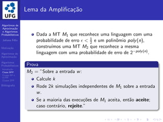 Algoritmos de
Aproxima¸c˜ao
e Algoritmos
Probabil´ısticos
Juliana F´elix
Motiva¸c˜ao
Algoritmos de
Aproxima¸c˜ao
Algoritmos
Probabil´ısticos
Introdu¸c˜ao
Classe BPP
CLasse RP e
co-RP
CLasse ZPP
Bibliograﬁa
Lema da Ampliﬁca¸c˜ao
Dada a MT M1 que reconhece uma linguagem com uma
probabilidade de erro ǫ < 1
2 e um polinˆomio poly(n),
constru´ımos uma MT M2 que reconhece a mesma
linguagem com uma probabilidade de erro de 2−poly(n).
Prova
M2 = ”Sobre a entrada w:
Calcule k
Rode 2k simula¸c˜oes independentes de M1 sobre a entrada
w.
Se a maioria das execu¸c˜oes de M1 aceita, ent˜ao aceite;
caso contr´ario, rejeite.”
 