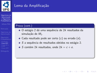 Algoritmos de
Aproxima¸c˜ao
e Algoritmos
Probabil´ısticos
Juliana F´elix
Motiva¸c˜ao
Algoritmos de
Aproxima¸c˜ao
Algoritmos
Probabil´ısticos
Introdu¸c˜ao
Classe BPP
CLasse RP e
co-RP
CLasse ZPP
Bibliograﬁa
Lema da Ampliﬁca¸c˜ao
Prova (cont.)
O est´agio 2 d´a uma sequˆencia de 2k resultados da
simula¸c˜ao de M1.
Cada resultado pode ser certo (c) ou errado (e).
S a sequˆencia de resultados obtidos no est´agio 2.
S cont´em 2k resultados, onde 2k = c + e.
 