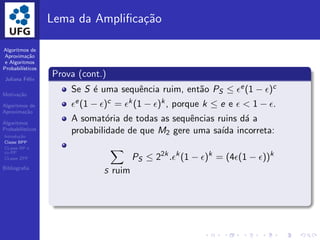 Algoritmos de
Aproxima¸c˜ao
e Algoritmos
Probabil´ısticos
Juliana F´elix
Motiva¸c˜ao
Algoritmos de
Aproxima¸c˜ao
Algoritmos
Probabil´ısticos
Introdu¸c˜ao
Classe BPP
CLasse RP e
co-RP
CLasse ZPP
Bibliograﬁa
Lema da Ampliﬁca¸c˜ao
Prova (cont.)
Se S ´e uma sequˆencia ruim, ent˜ao PS ≤ ǫe(1 − ǫ)c
ǫe(1 − ǫ)c = ǫk(1 − ǫ)k, porque k ≤ e e ǫ < 1 − ǫ.
A somat´oria de todas as sequˆencias ruins d´a a
probabilidade de que M2 gere uma sa´ıda incorreta:
S ruim
PS ≤ 22k
.ǫk
(1 − ǫ)k
= (4ǫ(1 − ǫ))k
 