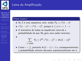 Algoritmos de
Aproxima¸c˜ao
e Algoritmos
Probabil´ısticos
Juliana F´elix
Motiva¸c˜ao
Algoritmos de
Aproxima¸c˜ao
Algoritmos
Probabil´ısticos
Introdu¸c˜ao
Classe BPP
CLasse RP e
co-RP
CLasse ZPP
Bibliograﬁa
Lema da Ampliﬁca¸c˜ao
Prova (cont.)
Se S ´e uma sequˆencia ruim, ent˜ao PS ≤ ǫe(1 − ǫ)c
ǫe(1 − ǫ)c = ǫk(1 − ǫ)k, porque k ≤ e e ǫ < 1 − ǫ.
A somat´oria de todas as sequˆencias ruins d´a a
probabilidade de que M2 gere uma sa´ıda incorreta:
S ruim
PS ≤ 22k
.ǫk
(1 − ǫ)k
= (4ǫ(1 − ǫ))k
Como ǫ < 1
2, portanto 4ǫ(1 − ǫ) < 1 e, consequentemente,
a probabilidade anterior decresce exponencialmente em k.
 
