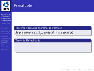 Algoritmos de
Aproxima¸c˜ao
e Algoritmos
Probabil´ısticos
Juliana F´elix
Motiva¸c˜ao
Algoritmos de
Aproxima¸c˜ao
Algoritmos
Probabil´ısticos
Introdu¸c˜ao
Classe BPP
CLasse RP e
co-RP
CLasse ZPP
Bibliograﬁa
Primalidade
Teorema (pequeno teorema de Fermat)
Se p ´e primo e a ∈ Z+
p , ent˜ao ap−1 ≡ 1 (mod p)
Teste de Primalidade
 