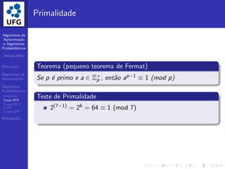 Algoritmos de
Aproxima¸c˜ao
e Algoritmos
Probabil´ısticos
Juliana F´elix
Motiva¸c˜ao
Algoritmos de
Aproxima¸c˜ao
Algoritmos
Probabil´ısticos
Introdu¸c˜ao
Classe BPP
CLasse RP e
co-RP
CLasse ZPP
Bibliograﬁa
Primalidade
Teorema (pequeno teorema de Fermat)
Se p ´e primo e a ∈ Z+
p , ent˜ao ap−1 ≡ 1 (mod p)
Teste de Primalidade
2(7−1) = 26 = 64 ≡ 1 (mod 7)
 