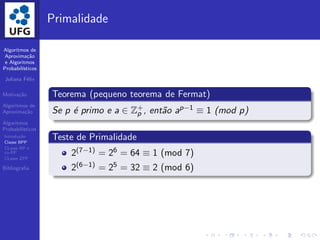 Algoritmos de
Aproxima¸c˜ao
e Algoritmos
Probabil´ısticos
Juliana F´elix
Motiva¸c˜ao
Algoritmos de
Aproxima¸c˜ao
Algoritmos
Probabil´ısticos
Introdu¸c˜ao
Classe BPP
CLasse RP e
co-RP
CLasse ZPP
Bibliograﬁa
Primalidade
Teorema (pequeno teorema de Fermat)
Se p ´e primo e a ∈ Z+
p , ent˜ao ap−1 ≡ 1 (mod p)
Teste de Primalidade
2(7−1) = 26 = 64 ≡ 1 (mod 7)
2(6−1) = 25 = 32 ≡ 2 (mod 6)
 