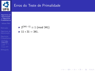 Algoritmos de
Aproxima¸c˜ao
e Algoritmos
Probabil´ısticos
Juliana F´elix
Motiva¸c˜ao
Algoritmos de
Aproxima¸c˜ao
Algoritmos
Probabil´ısticos
Introdu¸c˜ao
Classe BPP
CLasse RP e
co-RP
CLasse ZPP
Bibliograﬁa
Erros do Teste de Primalidade
2(341−1) ≡ 1 (mod 341)
11 ∗ 31 = 341.
 