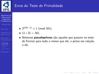 Algoritmos de
Aproxima¸c˜ao
e Algoritmos
Probabil´ısticos
Juliana F´elix
Motiva¸c˜ao
Algoritmos de
Aproxima¸c˜ao
Algoritmos
Probabil´ısticos
Introdu¸c˜ao
Classe BPP
CLasse RP e
co-RP
CLasse ZPP
Bibliograﬁa
Erros do Teste de Primalidade
2(341−1) ≡ 1 (mod 341)
11 ∗ 31 = 341.
N´umeros pseudoprimos s˜ao aqueles que passam no teste
de Fermat para todo a menor que ele, e primo em rela¸c˜ao
a ele.
 