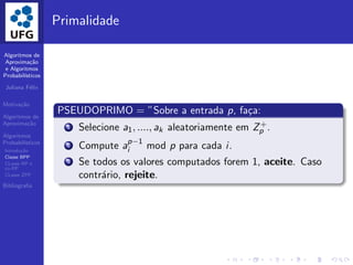 Algoritmos de
Aproxima¸c˜ao
e Algoritmos
Probabil´ısticos
Juliana F´elix
Motiva¸c˜ao
Algoritmos de
Aproxima¸c˜ao
Algoritmos
Probabil´ısticos
Introdu¸c˜ao
Classe BPP
CLasse RP e
co-RP
CLasse ZPP
Bibliograﬁa
Primalidade
PSEUDOPRIMO = ”Sobre a entrada p, fa¸ca:
1 Selecione a1, ...., ak aleatoriamente em Z+
p .
2 Compute ap−1
i mod p para cada i.
3 Se todos os valores computados forem 1, aceite. Caso
contr´ario, rejeite.
 
