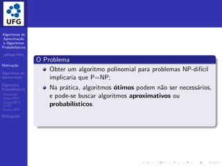 Algoritmos de
Aproxima¸c˜ao
e Algoritmos
Probabil´ısticos
Juliana F´elix
Motiva¸c˜ao
Algoritmos de
Aproxima¸c˜ao
Algoritmos
Probabil´ısticos
Introdu¸c˜ao
Classe BPP
CLasse RP e
co-RP
CLasse ZPP
Bibliograﬁa
O Problema
Obter um algoritmo polinomial para problemas NP-dif´ıcil
implicaria que P=NP;
Na pr´atica, algoritmos ´otimos podem n˜ao ser necess´arios,
e pode-se buscar algoritmos aproximativos ou
probabil´ısticos.
 