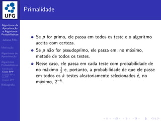 Algoritmos de
Aproxima¸c˜ao
e Algoritmos
Probabil´ısticos
Juliana F´elix
Motiva¸c˜ao
Algoritmos de
Aproxima¸c˜ao
Algoritmos
Probabil´ısticos
Introdu¸c˜ao
Classe BPP
CLasse RP e
co-RP
CLasse ZPP
Bibliograﬁa
Primalidade
Se p for primo, ele passa em todos os teste e o algoritmo
aceita com certeza.
Se p n˜ao for pseudoprimo, ele passa em, no m´aximo,
metade de todos os testes.
Nesse caso, ele passa em cada teste com probabilidade de
no m´aximo 1
2 e, portanto, a probabilidade de que ele passe
em todos os k testes aleatoriamente selecionados ´e, no
m´aximo, 2−k .
 