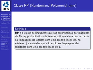 Algoritmos de
Aproxima¸c˜ao
e Algoritmos
Probabil´ısticos
Juliana F´elix
Motiva¸c˜ao
Algoritmos de
Aproxima¸c˜ao
Algoritmos
Probabil´ısticos
Introdu¸c˜ao
Classe BPP
CLasse RP e
co-RP
CLasse ZPP
Bibliograﬁa
Classe RP (Randomized Polynomial time)
Deﬁni¸c˜ao
RP ´e a classe de linguagens que s˜ao reconhecidas por m´aquinas
de Turing probabil´ısticas de tempo polinomial em que entradas
na linguagem s˜ao aceitas com uma probabilidade de, no
m´ınimo, 1
2 e entradas que n˜ao est˜ao na linguagem s˜ao
rejeitadas com uma probabilidade de 1.
 