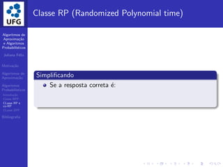 Algoritmos de
Aproxima¸c˜ao
e Algoritmos
Probabil´ısticos
Juliana F´elix
Motiva¸c˜ao
Algoritmos de
Aproxima¸c˜ao
Algoritmos
Probabil´ısticos
Introdu¸c˜ao
Classe BPP
CLasse RP e
co-RP
CLasse ZPP
Bibliograﬁa
Classe RP (Randomized Polynomial time)
Simpliﬁcando
Se a resposta correta ´e:
 