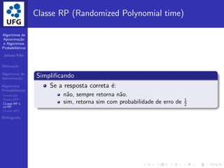 Algoritmos de
Aproxima¸c˜ao
e Algoritmos
Probabil´ısticos
Juliana F´elix
Motiva¸c˜ao
Algoritmos de
Aproxima¸c˜ao
Algoritmos
Probabil´ısticos
Introdu¸c˜ao
Classe BPP
CLasse RP e
co-RP
CLasse ZPP
Bibliograﬁa
Classe RP (Randomized Polynomial time)
Simpliﬁcando
Se a resposta correta ´e:
n˜ao, sempre retorna n˜ao.
sim, retorna sim com probabilidade de erro de 1
2
 