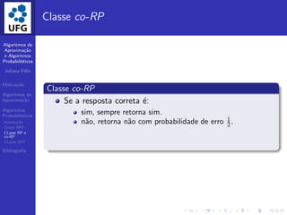 Algoritmos de
Aproxima¸c˜ao
e Algoritmos
Probabil´ısticos
Juliana F´elix
Motiva¸c˜ao
Algoritmos de
Aproxima¸c˜ao
Algoritmos
Probabil´ısticos
Introdu¸c˜ao
Classe BPP
CLasse RP e
co-RP
CLasse ZPP
Bibliograﬁa
Classe co-RP
Classe co-RP
Se a resposta correta ´e:
sim, sempre retorna sim.
n˜ao, retorna n˜ao com probabilidade de erro 1
2 .
 