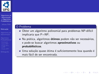 Algoritmos de
Aproxima¸c˜ao
e Algoritmos
Probabil´ısticos
Juliana F´elix
Motiva¸c˜ao
Algoritmos de
Aproxima¸c˜ao
Algoritmos
Probabil´ısticos
Introdu¸c˜ao
Classe BPP
CLasse RP e
co-RP
CLasse ZPP
Bibliograﬁa
O Problema
Obter um algoritmo polinomial para problemas NP-dif´ıcil
implicaria que P=NP;
Na pr´atica, algoritmos ´otimos podem n˜ao ser necess´arios,
e pode-se buscar algoritmos aproximativos ou
probabil´ısticos.
Uma solu¸c˜ao quase ´otima ´e suﬁcientemente boa quando ´e
mais f´acil de ser encontrada.
 