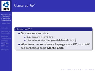 Algoritmos de
Aproxima¸c˜ao
e Algoritmos
Probabil´ısticos
Juliana F´elix
Motiva¸c˜ao
Algoritmos de
Aproxima¸c˜ao
Algoritmos
Probabil´ısticos
Introdu¸c˜ao
Classe BPP
CLasse RP e
co-RP
CLasse ZPP
Bibliograﬁa
Classe co-RP
Classe co-RP
Se a resposta correta ´e:
sim, sempre retorna sim.
n˜ao, retorna n˜ao com probabilidade de erro 1
2 .
Algoritmos que reconhecem linguagens em RP, ou co-RP
s˜ao conhecidos como Monte-Carlo.
 