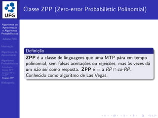 Algoritmos de
Aproxima¸c˜ao
e Algoritmos
Probabil´ısticos
Juliana F´elix
Motiva¸c˜ao
Algoritmos de
Aproxima¸c˜ao
Algoritmos
Probabil´ısticos
Introdu¸c˜ao
Classe BPP
CLasse RP e
co-RP
CLasse ZPP
Bibliograﬁa
Classe ZPP (Zero-error Probabilistic Polinomial)
Deﬁni¸c˜ao
ZPP ´e a classe de linguagens que uma MTP p´ara em tempo
polinomial, sem falsas aceita¸c˜oes ou rejei¸c˜oes, mas `as vezes d´a
um n˜ao sei como resposta. ZPP ´e = a RP ∩ co-RP.
Conhecido como algoritmo de Las Vegas.
 